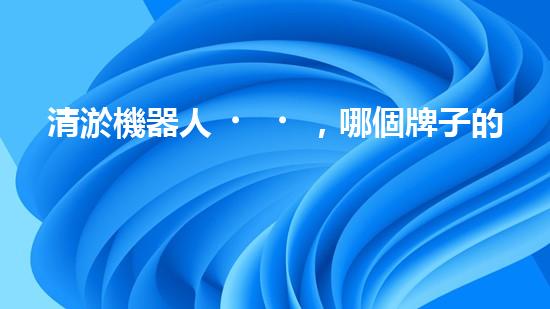清淤機器人，哪個牌子的效果最驚艷？